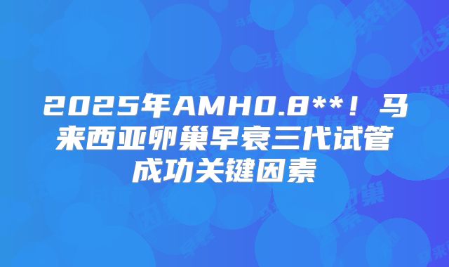 2025年AMH0.8**！马来西亚卵巢早衰三代试管成功关键因素
