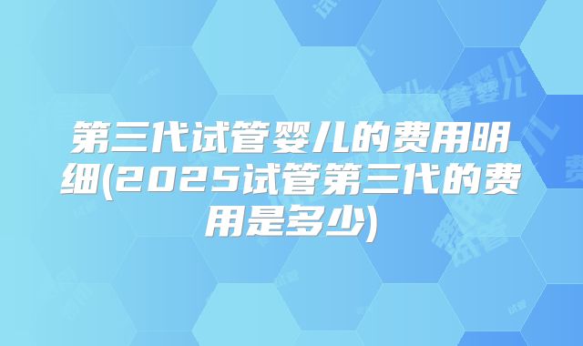 第三代试管婴儿的费用明细(2025试管第三代的费用是多少)
