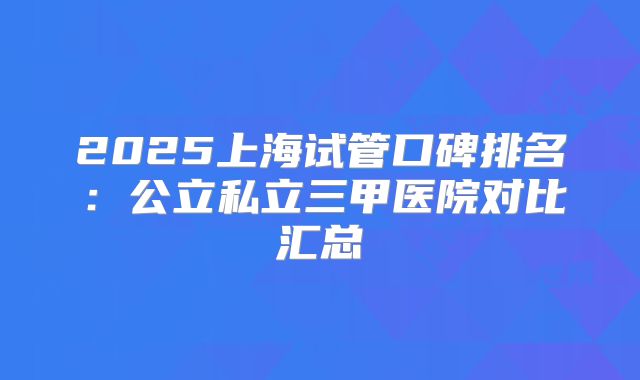 2025上海试管口碑排名：公立私立三甲医院对比汇总