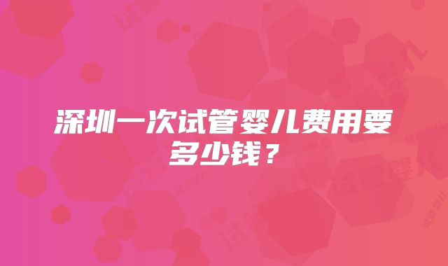深圳一次试管婴儿费用要多少钱？