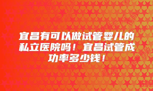 宜昌有可以做试管婴儿的私立医院吗！宜昌试管成功率多少钱！