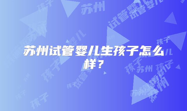 苏州试管婴儿生孩子怎么样？