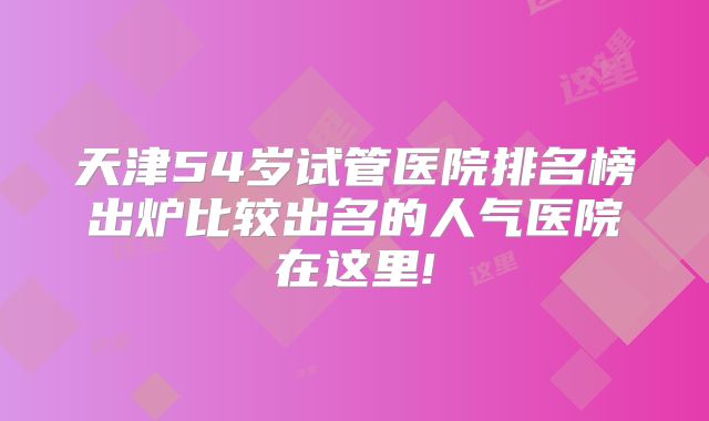 天津54岁试管医院排名榜出炉比较出名的人气医院在这里!