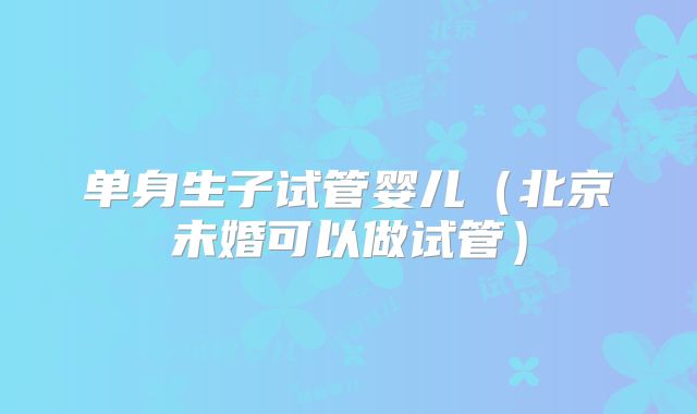 单身生子试管婴儿（北京未婚可以做试管）
