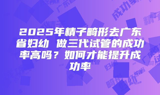 2025年精子畸形去广东省妇幼 做三代试管的成功率高吗？如何才能提升成功率