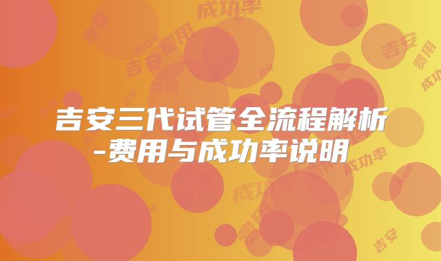 吉安三代试管全流程解析-费用与成功率说明