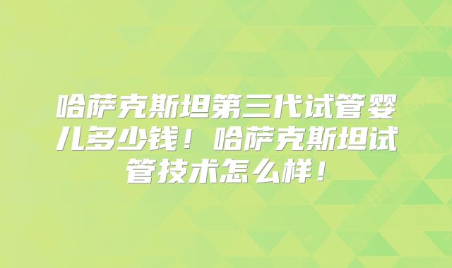 哈萨克斯坦第三代试管婴儿多少钱!哈萨克斯坦试管技术怎么样!