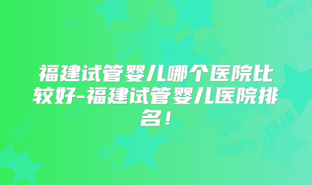福建试管婴儿哪个医院比较好-福建试管婴儿医院排名！
