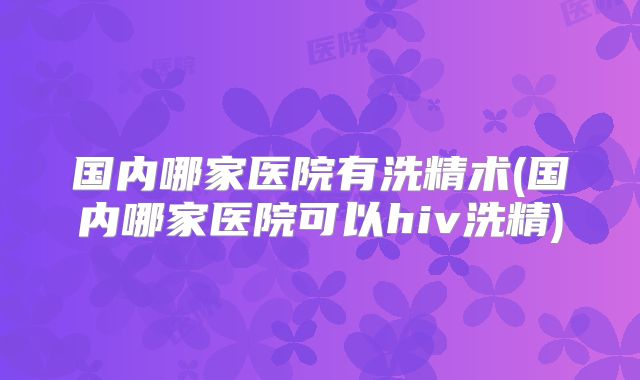 国内哪家医院有洗精术(国内哪家医院可以hiv洗精)