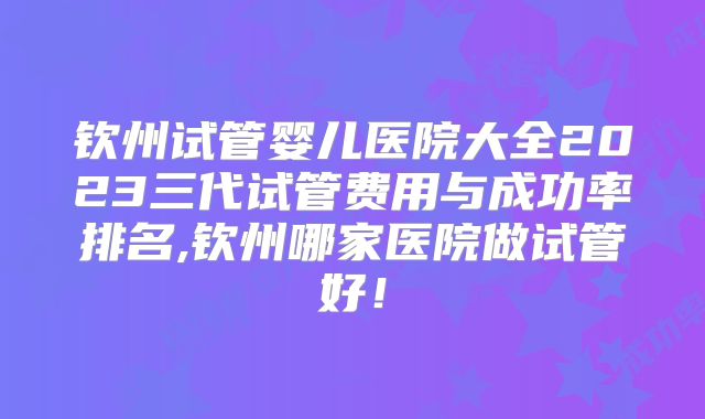 钦州试管婴儿医院大全2023三代试管费用与成功率排名,钦州哪家医院做试管好!