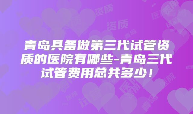 青岛具备做第三代试管资质的医院有哪些-青岛三代试管费用总共多少！