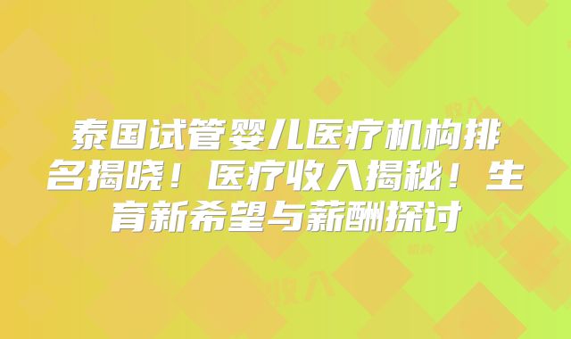 泰国试管婴儿医疗机构排名揭晓！医疗收入揭秘！生育新希望与薪酬探讨