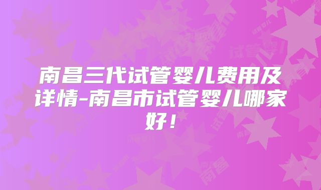 南昌三代试管婴儿费用及详情-南昌市试管婴儿哪家好！