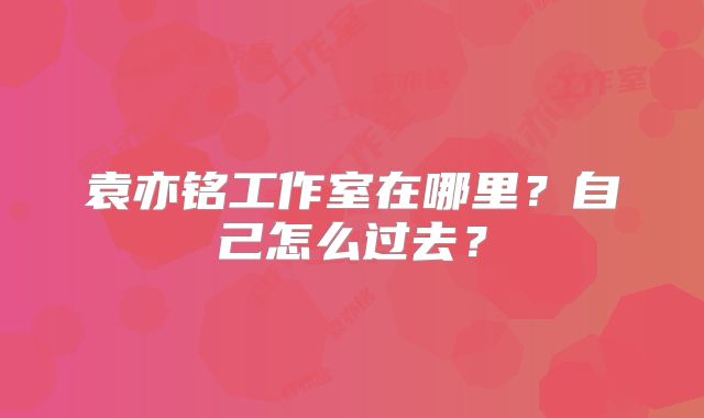 袁亦铭工作室在哪里？自己怎么过去？