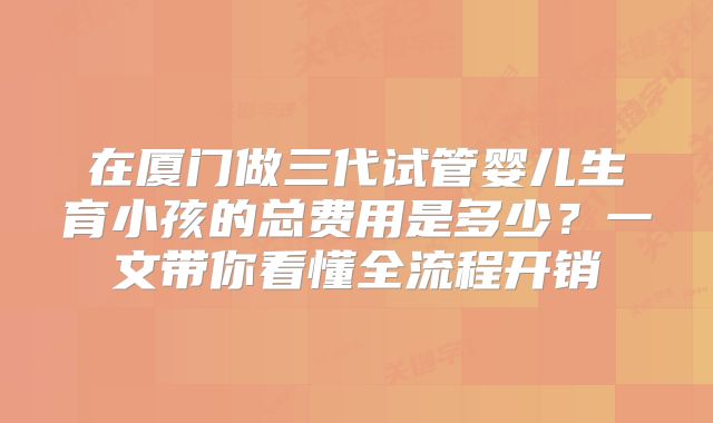 在厦门做三代试管婴儿生育小孩的总费用是多少？一文带你看懂全流程开销