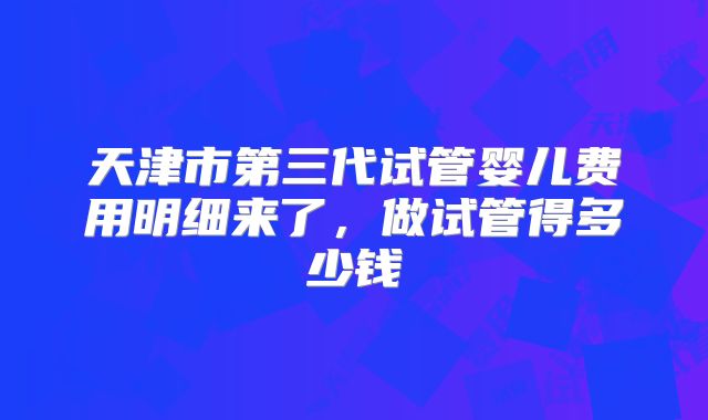 天津市第三代试管婴儿费用明细来了，做试管得多少钱