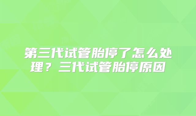 第三代试管胎停了怎么处理？三代试管胎停原因