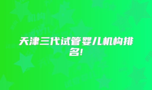 天津三代试管婴儿机构排名!