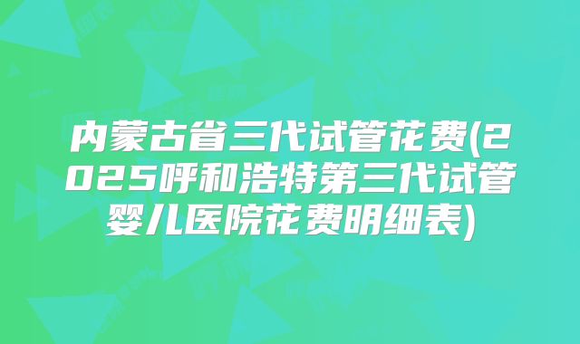 内蒙古省三代试管花费(2025呼和浩特第三代试管婴儿医院花费明细表)