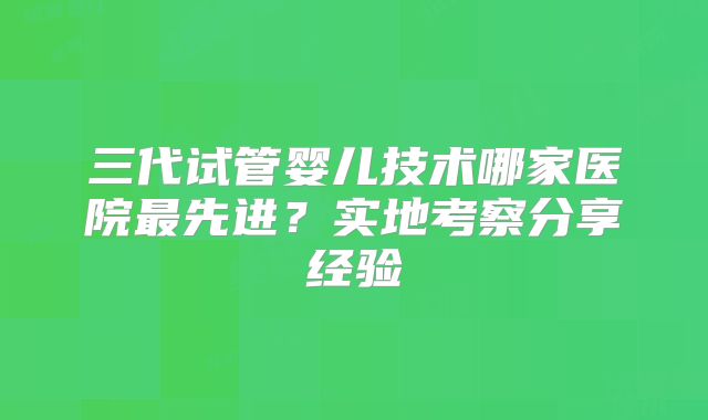 三代试管婴儿技术哪家医院最先进？实地考察分享经验