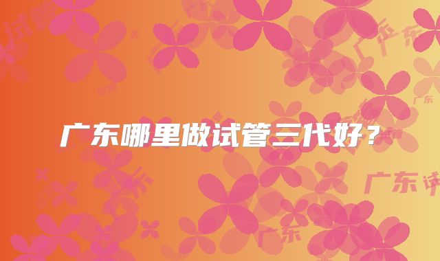 广东哪里做试管三代好？