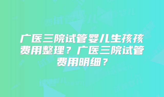 广医三院试管婴儿生孩孩费用整理？广医三院试管费用明细？