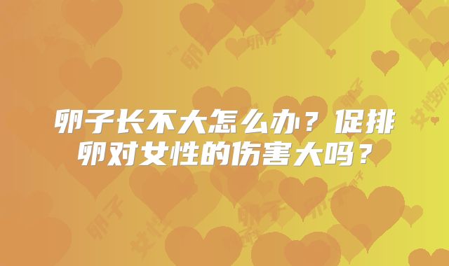 卵子长不大怎么办?促排卵对女性的伤害大吗?