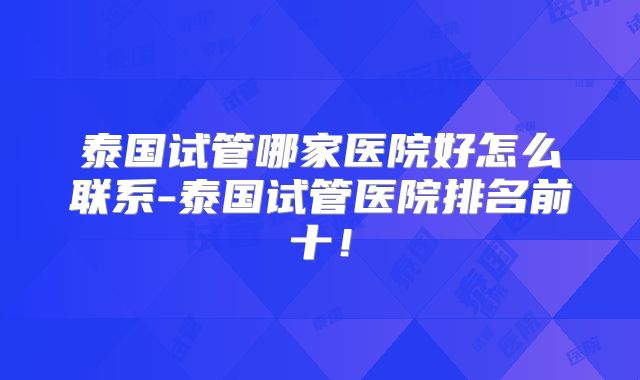 泰国试管哪家医院好怎么联系-泰国试管医院排名前十！