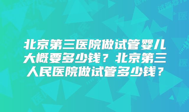 北京第三医院做试管婴儿大概要多少钱？北京第三人民医院做试管多少钱？
