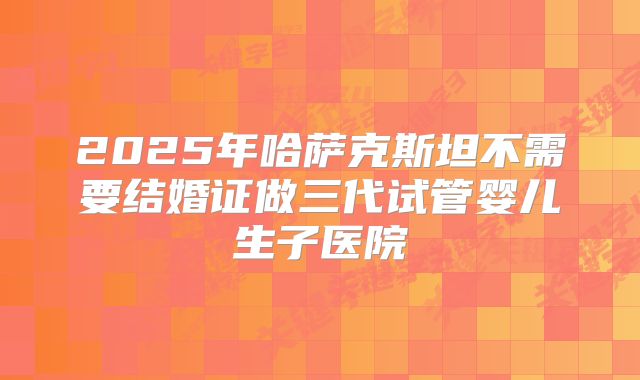 2025年哈萨克斯坦不需要结婚证做三代试管婴儿生子医院