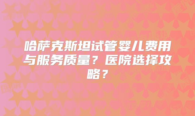 哈萨克斯坦试管婴儿费用与服务质量？医院选择攻略？