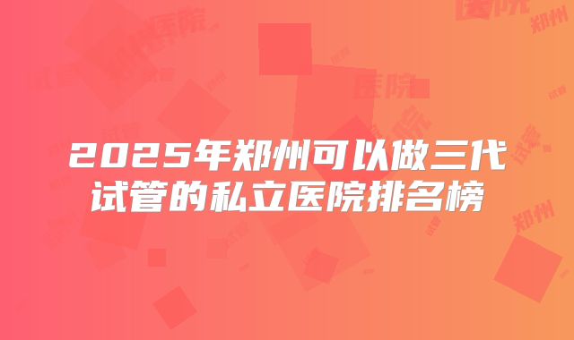 2025年郑州可以做三代试管的私立医院排名榜