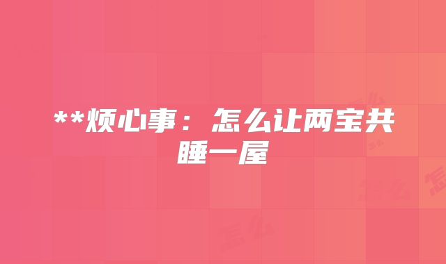 **烦心事：怎么让两宝共睡一屋