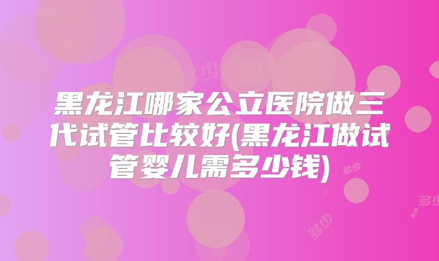 黑龙江哪家公立医院做三代试管比较好(黑龙江做试管婴儿需多少钱)