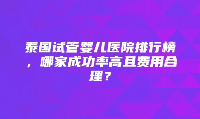 泰国试管婴儿医院排行榜，哪家成功率高且费用合理？