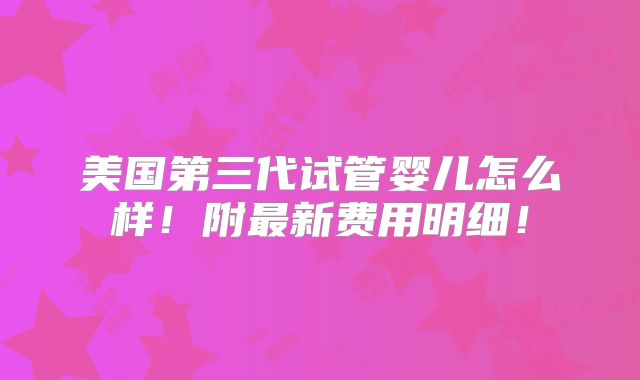 美国第三代试管婴儿怎么样!附最新费用明细!