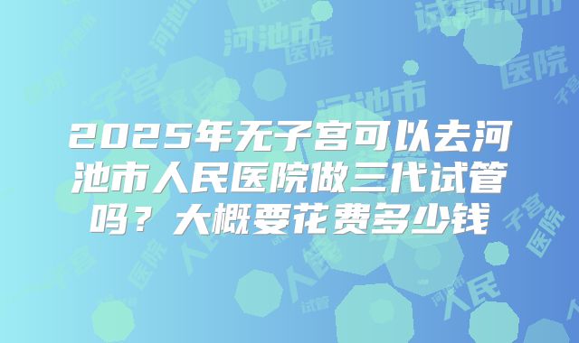 2025年无子宫可以去河池市人民医院做三代试管吗?大概要花费多少钱