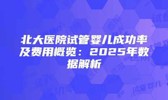 北大医院试管婴儿成功率及费用概览：2025年数据解析