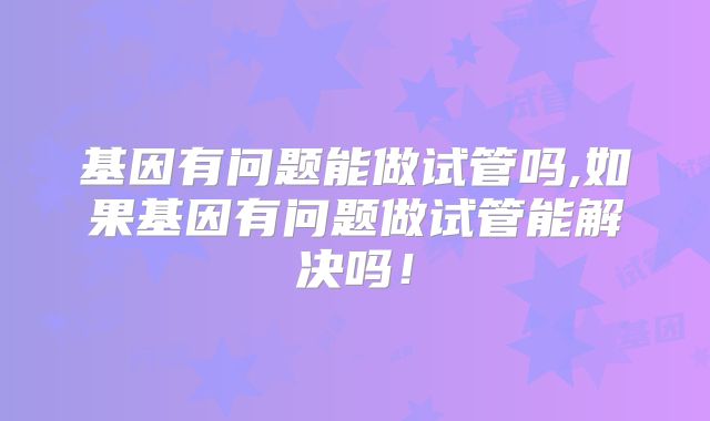 基因有问题能做试管吗,如果基因有问题做试管能解决吗！