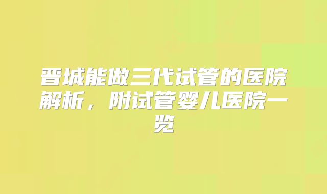 晋城能做三代试管的医院解析，附试管婴儿医院一览