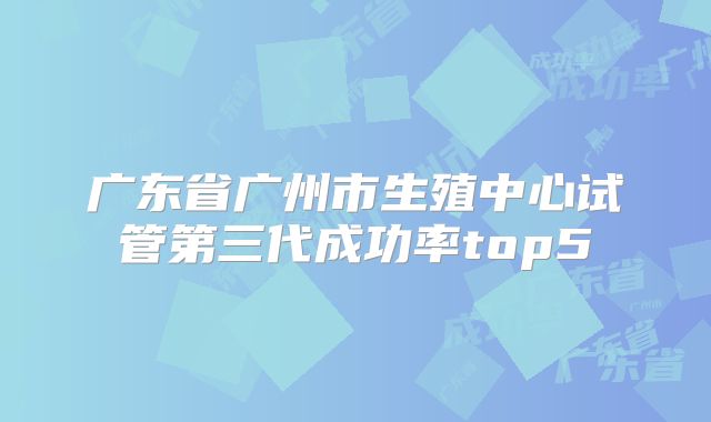 广东省广州市生殖中心试管第三代成功率top5