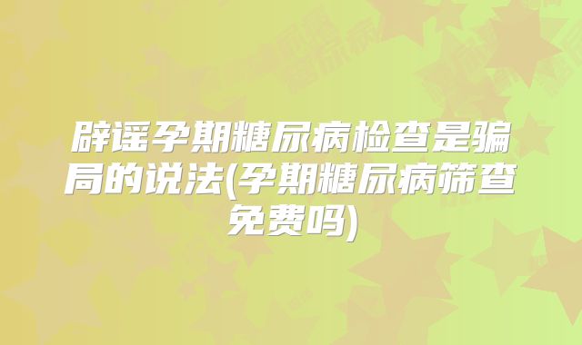 辟谣孕期糖尿病检查是骗局的说法(孕期糖尿病筛查免费吗)