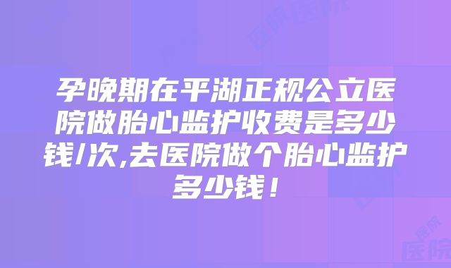 孕晚期在平湖正规公立医院做胎心监护收费是多少钱/次,去医院做个胎心监护多少钱！