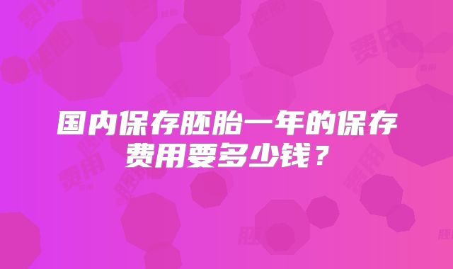 国内保存胚胎一年的保存费用要多少钱？