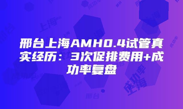 邢台上海AMH0.4试管真实经历：3次促排费用+成功率复盘
