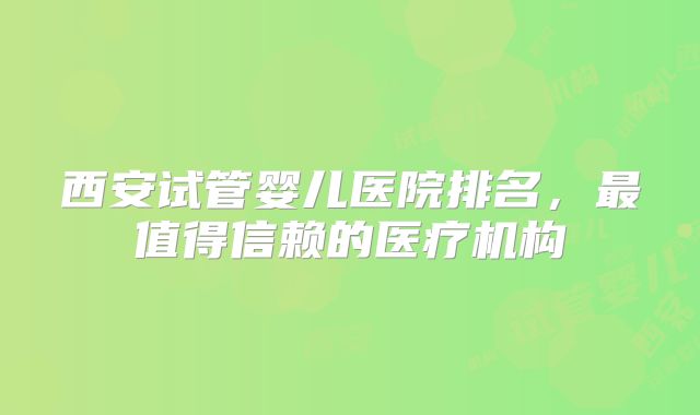 西安试管婴儿医院排名，最值得信赖的医疗机构