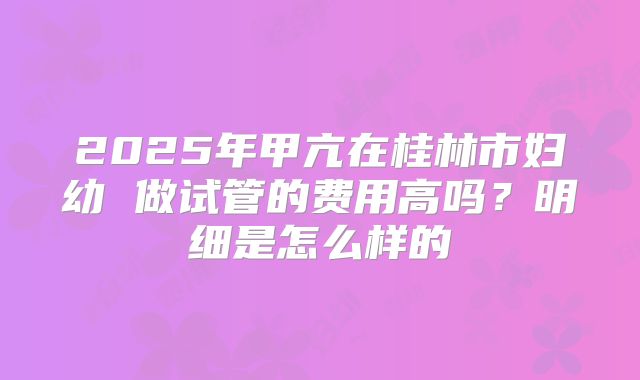 2025年甲亢在桂林市妇幼 做试管的费用高吗?明细是怎么样的