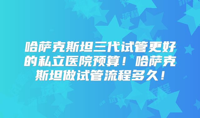 哈萨克斯坦三代试管更好的私立医院预算!哈萨克斯坦做试管流程多久!