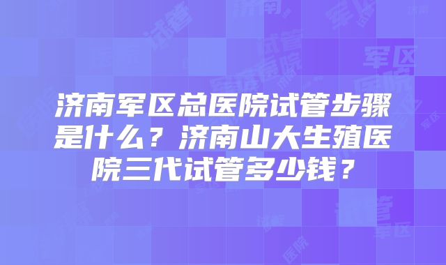 济南军区总医院试管步骤是什么?济南山大生殖医院三代试管多少钱?
