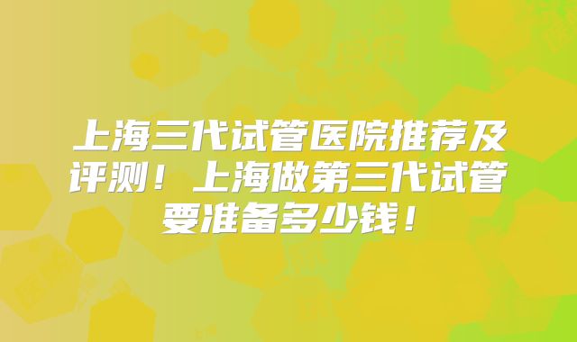 上海三代试管医院推荐及评测！上海做第三代试管要准备多少钱！